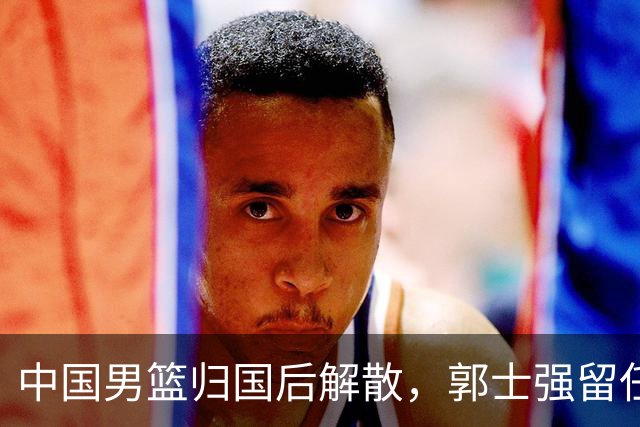 中国男篮归国后解散，郭士强留任成焦点，姚明积极筹备新联赛